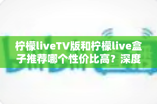 柠檬liveTV版和柠檬live盒子推荐哪个性价比高？深度对比评测与选购指南