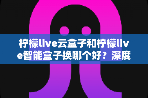 柠檬live云盒子和柠檬live智能盒子换哪个好？深度对比评测帮你选对不选贵