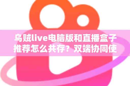 乌贼live电脑版和直播盒子推荐怎么共存？双端协同使用全攻略与实战技巧分享