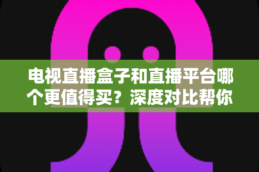 电视直播盒子和直播平台哪个更值得买？深度对比帮你做出明智选择