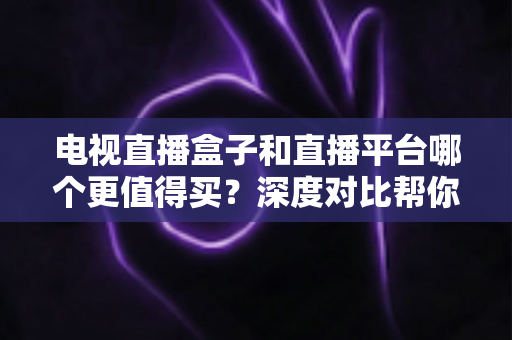 电视直播盒子和直播平台哪个更值得买？深度对比帮你做出明智选择