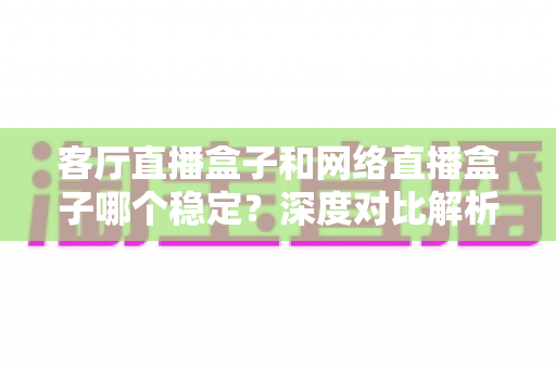客厅直播盒子和网络直播盒子哪个稳定？深度对比解析与实用选购指南