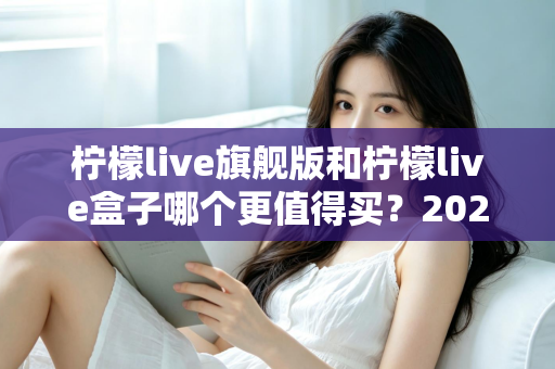 柠檬live旗舰版和柠檬live盒子哪个更值得买？2025年最实用的选购对比指南