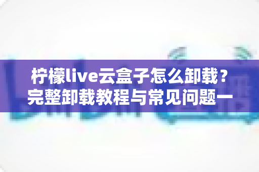 柠檬live云盒子怎么卸载？完整卸载教程与常见问题一站式解决指南