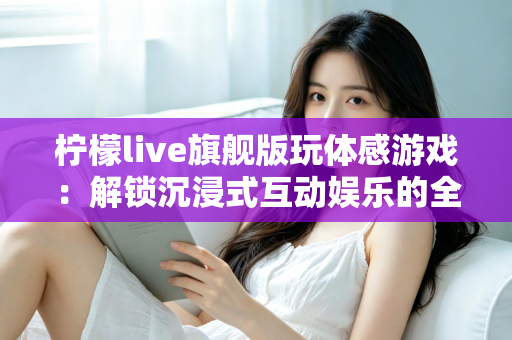 柠檬live旗舰版玩体感游戏：解锁沉浸式互动娱乐的全方位实用指南