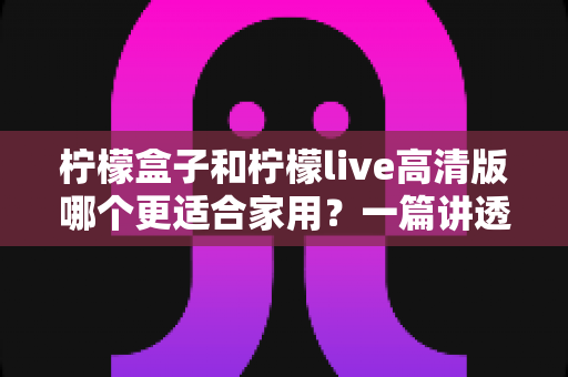 柠檬盒子和柠檬live高清版哪个更适合家用？一篇讲透画质、操作、性价比的家用选购指南