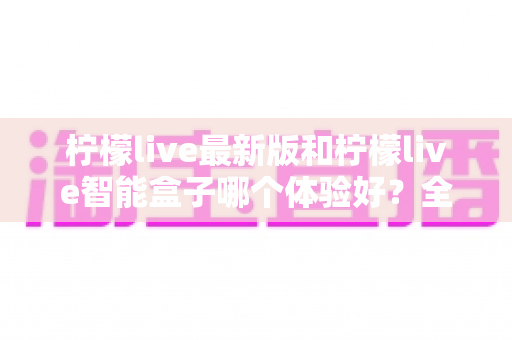 柠檬live最新版和柠檬live智能盒子哪个体验好？全维度深度对比帮你选对不踩坑