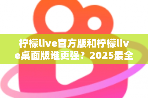 柠檬live官方版和柠檬live桌面版谁更强？2025最全深度对比评测与选购指南