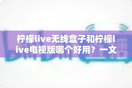 柠檬live无线盒子和柠檬live电视版哪个好用？一文读懂两大版本差异与选购建议