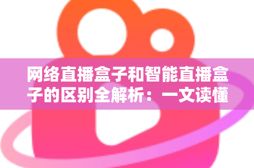 网络直播盒子和智能直播盒子的区别全解析:一文读懂两大直播设备,选对不选贵 网络直播盒子和智能直播盒子的区别全解析:一文读懂两大直播设备,选对不选贵