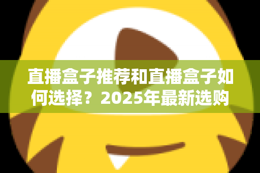 直播盒子推荐和直播盒子如何选择？2025年最新选购全攻略与避坑指南