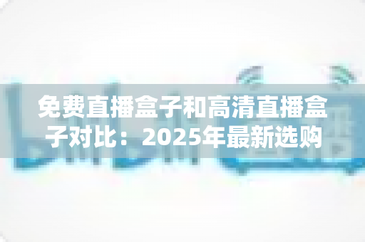免费直播盒子和高清直播盒子对比：2025年最新选购指南，看完再买不踩坑
