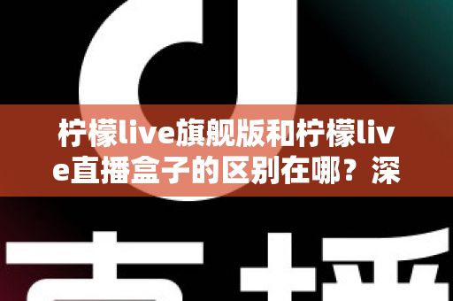 柠檬live旗舰版和柠檬live直播盒子的区别在哪？深度对比解析与选购指南