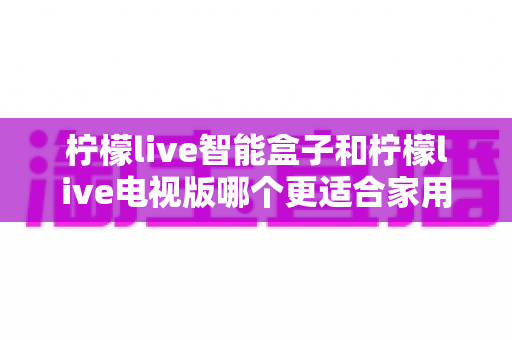 柠檬live智能盒子和柠檬live电视版哪个更适合家用？2025年家庭影音选购深度测评指南