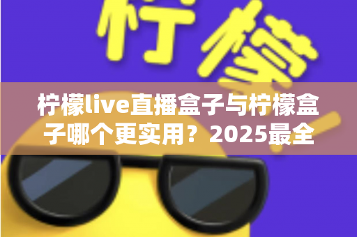 柠檬live直播盒子与柠檬盒子哪个更实用？2025最全深度对比评测，看完不再纠结选哪款
