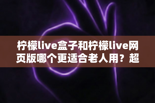 柠檬live盒子和柠檬live网页版哪个更适合老人用？超详细对比指南，帮爸妈轻松追剧不踩坑