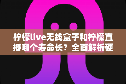 柠檬live无线盒子和柠檬直播哪个寿命长？全面解析硬件与软件使用寿命差异，帮你选得更放心