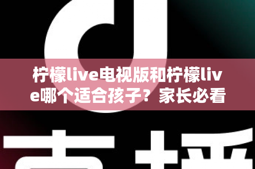 柠檬live电视版和柠檬live哪个适合孩子？家长必看的全面对比与实用选择指南