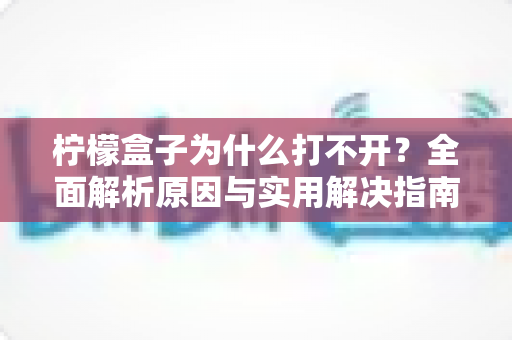 柠檬盒子为什么打不开？全面解析原因与实用解决指南
