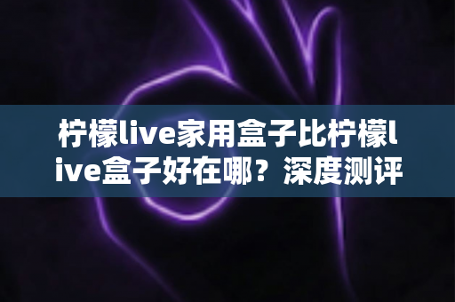 柠檬live家用盒子比柠檬live盒子好在哪？深度测评解析五大核心升级，帮你选对不踩坑