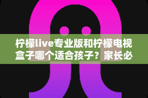 柠檬live专业版和柠檬电视盒子哪个适合孩子？家长必看的全面对比与选购指南