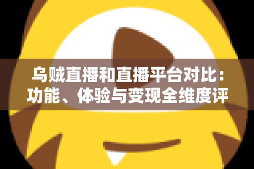 乌贼直播和直播平台对比：功能、体验与变现全维度评测，帮你找到最合适的直播平台