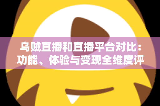 乌贼直播和直播平台对比：功能、体验与变现全维度评测，帮你找到最合适的直播平台