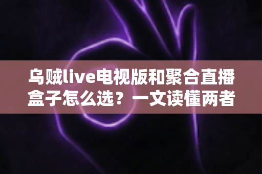 乌贼live电视版和聚合直播盒子怎么选？一文读懂两者差异与选购策略