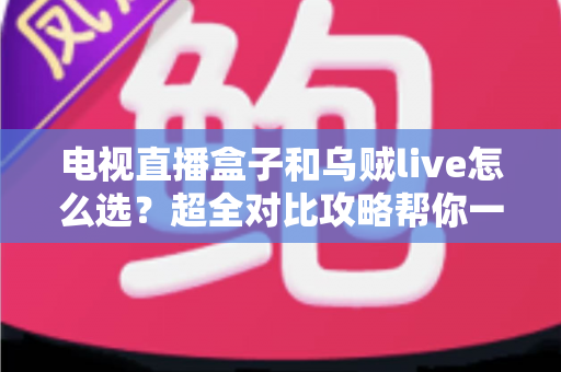 电视直播盒子和乌贼live怎么选？超全对比攻略帮你一次搞懂，看直播不再纠结！