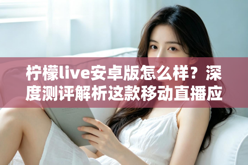 柠檬live安卓版怎么样？深度测评解析这款移动直播应用的真实体验与使用价值