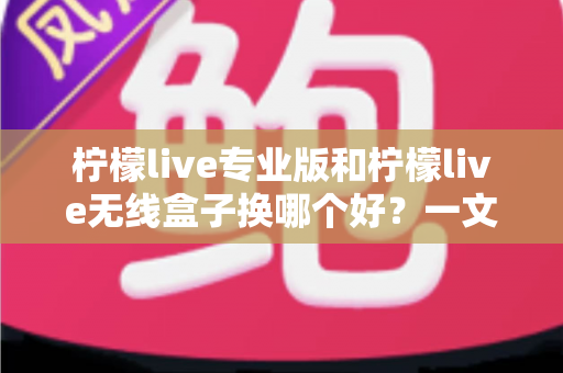柠檬live专业版和柠檬live无线盒子换哪个好？一文读懂两者差异与选购建议