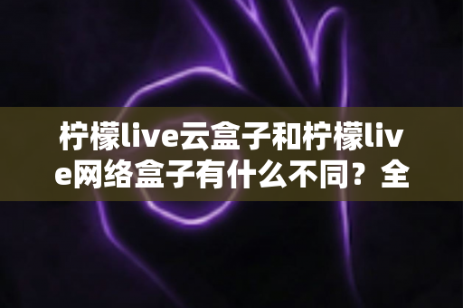 柠檬live云盒子和柠檬live网络盒子有什么不同？全面解析两款盒子的核心差异与选购指南