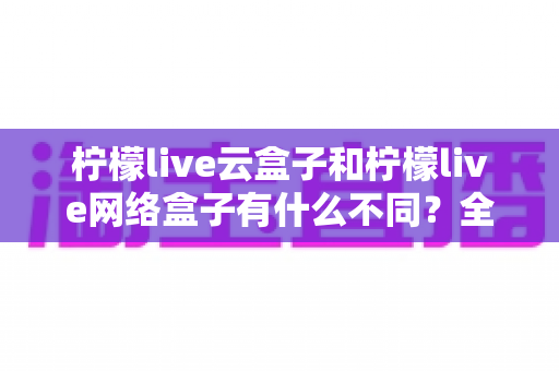 柠檬live云盒子和柠檬live网络盒子有什么不同？全面解析两款盒子的核心差异与选购指南