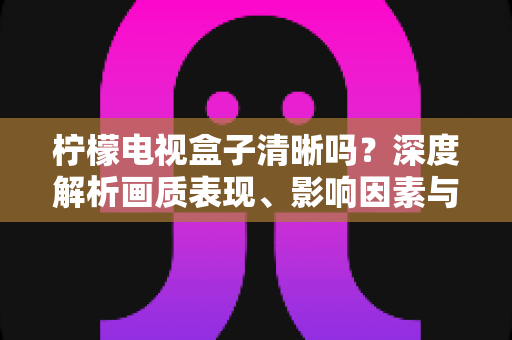 柠檬电视盒子清晰吗？深度解析画质表现、影响因素与实用优化技巧