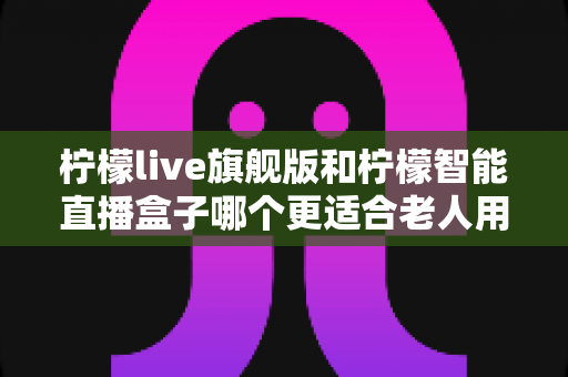 柠檬live旗舰版和柠檬智能直播盒子哪个更适合老人用?2025年孝心选购最全指南 柠檬live旗舰版和柠檬智能直播盒子哪个更适合老人用?2025年孝心选购最全指南
