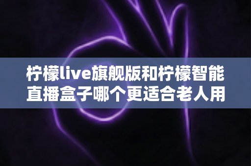 柠檬live旗舰版和柠檬智能直播盒子哪个更适合老人用?2025年孝心选购最全指南 柠檬live旗舰版和柠檬智能直播盒子哪个更适合老人用?2025年孝心选购最全指南