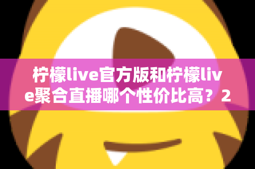 柠檬live官方版和柠檬live聚合直播哪个性价比高？2025最全对比测评帮你选出最值得入手的版本