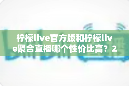 柠檬live官方版和柠檬live聚合直播哪个性价比高？2025最全对比测评帮你选出最值得入手的版本