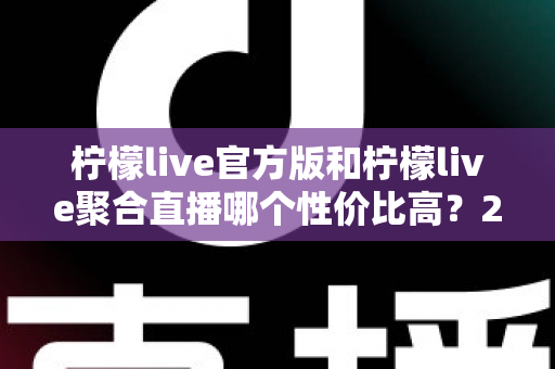 柠檬live官方版和柠檬live聚合直播哪个性价比高？2025最全对比测评帮你选出最值得入手的版本