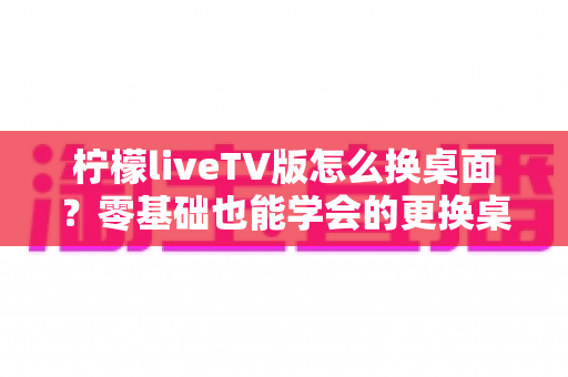 柠檬liveTV版怎么换桌面?零基础也能学会的更换桌面全攻略,让你轻松打造个性化电视界面 柠檬liveTV版怎么换桌面?零基础也能学会的更换桌面全攻略,让你轻松打造个性化电视界面
