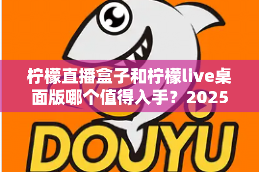 柠檬直播盒子和柠檬live桌面版哪个值得入手?2025年主播选购避坑指南与深度评测解析 柠檬直播盒子和柠檬live桌面版哪个值得入手?2025年主播选购避坑指南与深度评测解析