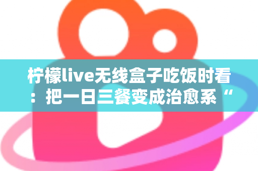 柠檬live无线盒子吃饭时看：把一日三餐变成治愈系“私人影院”