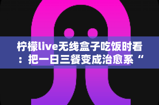 柠檬live无线盒子吃饭时看：把一日三餐变成治愈系“私人影院”