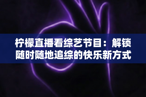 柠檬直播看综艺节目：解锁随时随地追综的快乐新方式与实用攻略