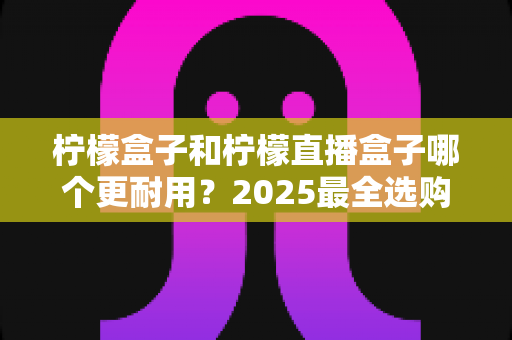 柠檬盒子和柠檬直播盒子哪个更耐用？2025最全选购指南与寿命对比解析