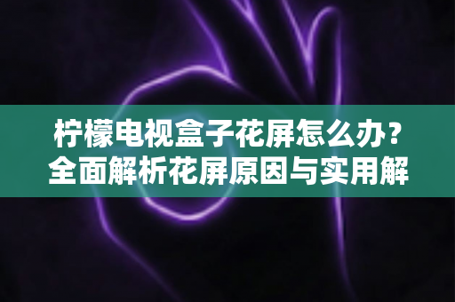 柠檬电视盒子花屏怎么办？全面解析花屏原因与实用解决方案指南