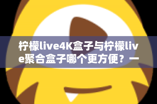 柠檬live4K盒子与柠檬live聚合盒子哪个更方便？一站式选购指南帮你轻松决策