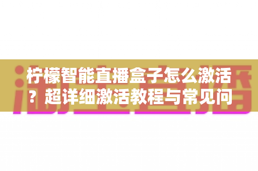 柠檬智能直播盒子怎么激活？超详细激活教程与常见问题全解析，新手也能一次搞定