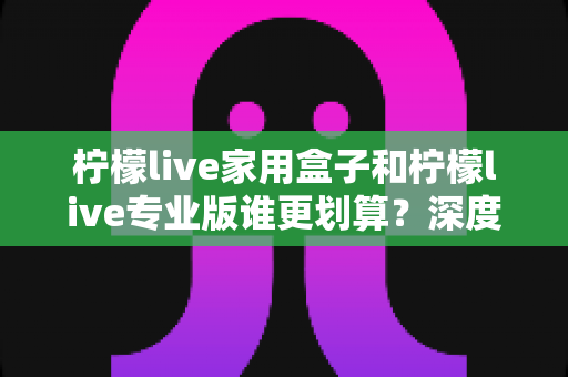 柠檬live家用盒子和柠檬live专业版谁更划算？深度对比分析助你明智选购