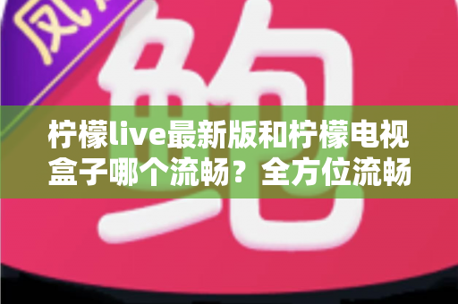 柠檬live最新版和柠檬电视盒子哪个流畅？全方位流畅度深度对比与选购指南